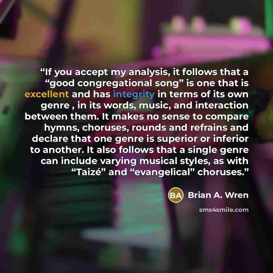 “If you accept my analysis, it follows that a “good congregational song” is one that is excellent and has integrity in terms of its own genre , in its words, music, and interaction between them. It makes no sense to compare hymns, choruses, rounds and refrains and declare that one genre is superior…” quote by Brian A. Wren