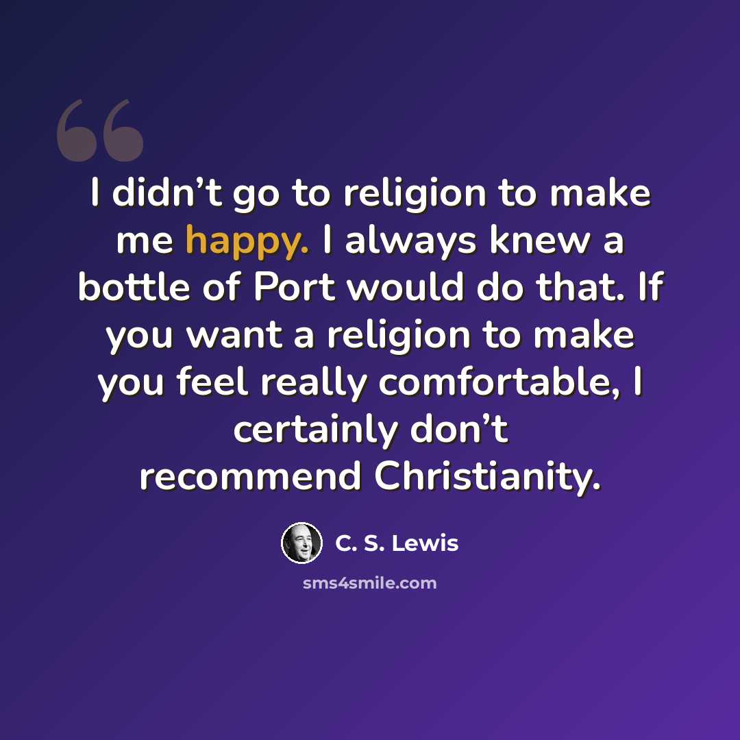 “I didn’t go to religion to make me happy. I always knew a bottle of Port would do that. If you want a religion to make you feel really comfortable, I certainly don’t recommend Christianity.” quote by C. S. Lewis