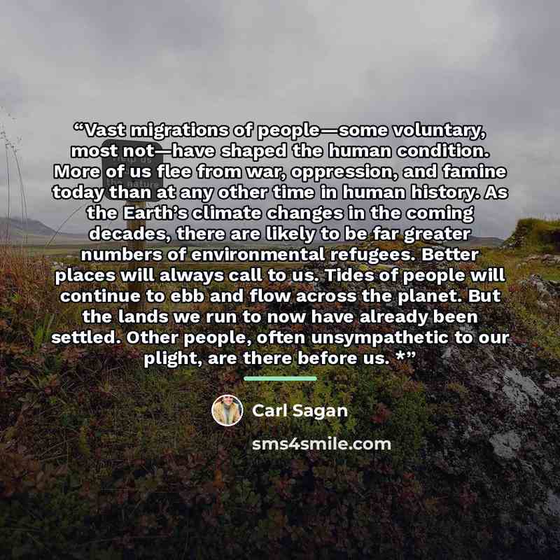 “Vast migrations of people—some voluntary, most not—have shaped the human condition. More of us flee from war, oppression, and famine today than at any other time in human history. As the Earth’s climate changes in the coming decades, there are likely to be far greater numbers of environmental…” quote by Carl Sagan