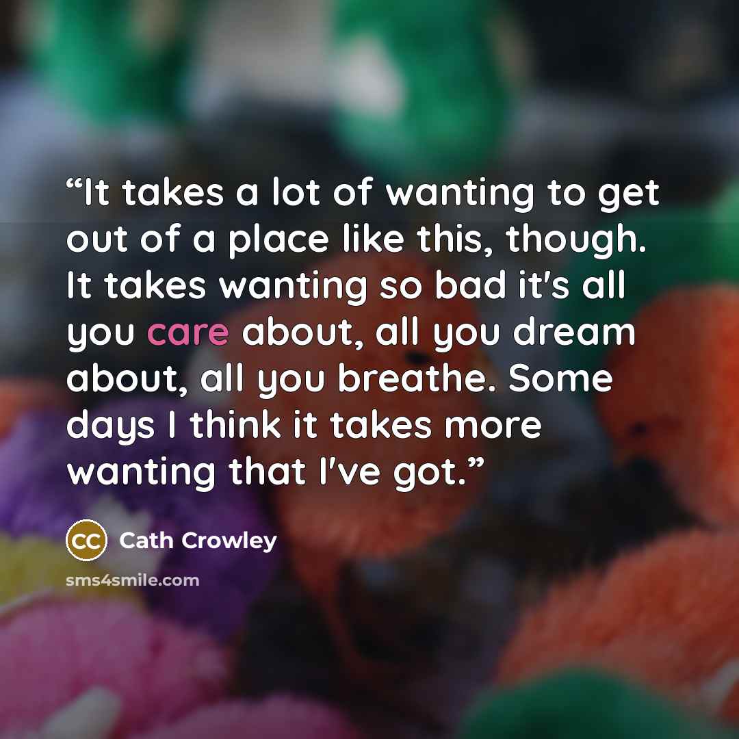 “It takes a lot of wanting to get out of a place like this, though. It takes wanting so bad it's all you care about, all you dream about, all you breathe. Some days I think it takes more wanting that I've got.” quote by Cath Crowley