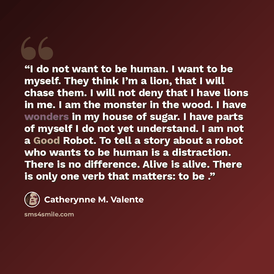 “I do not want to be human. I want to be myself. They think I’m a lion, that I will chase them. I will not deny that I have lions in me. I am the monster in the wood. I have wonders in my house of sugar. I have parts of myself I do not yet understand. I am not a Good Robot. To tell a story about a…” quote by Catherynne M. Valente