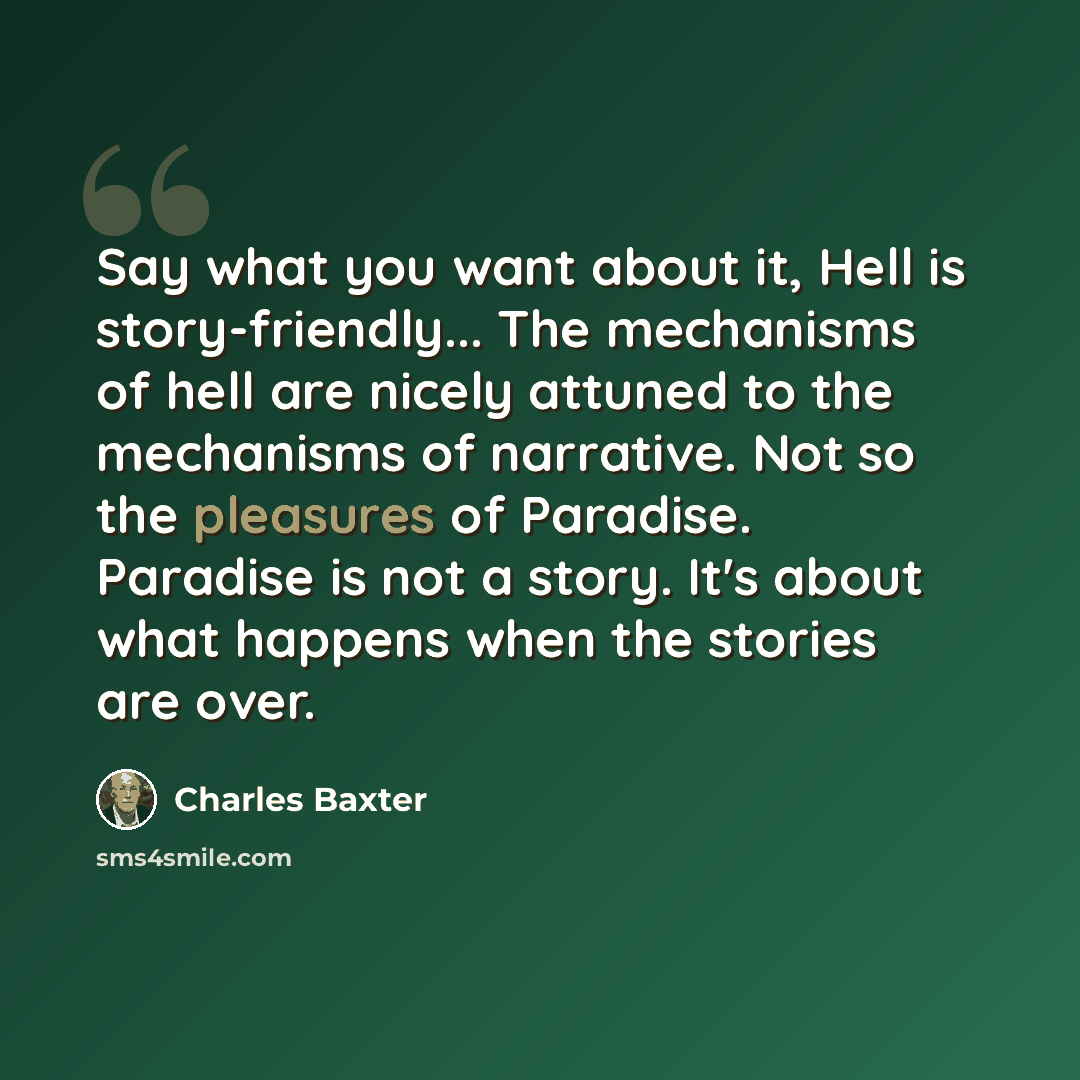 “Say what you want about it, Hell is story-friendly... The mechanisms of hell are nicely attuned to the mechanisms of narrative. Not so the pleasures of Paradise. Paradise is not a story. It's about what happens when the stories are over.” quote by Charles Baxter