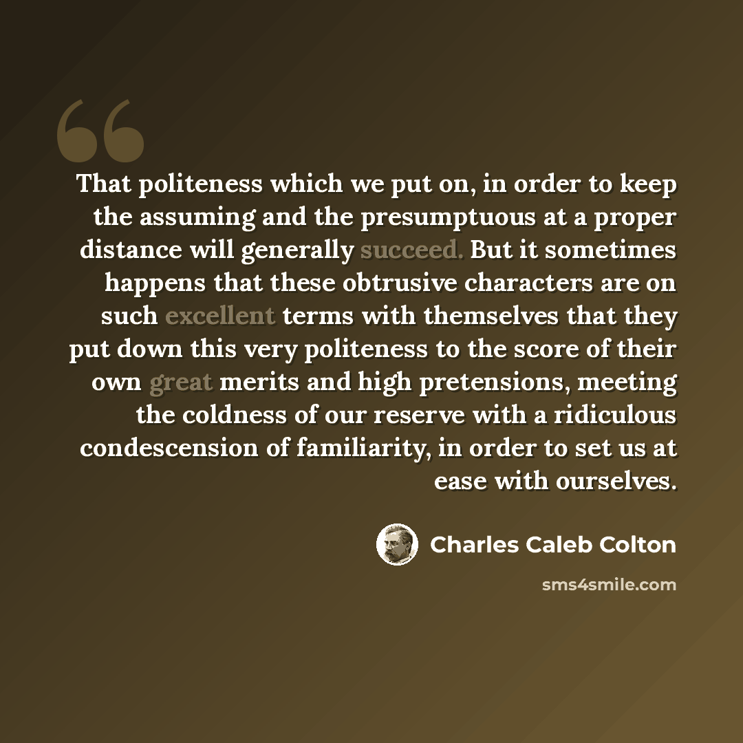 “That politeness which we put on, in order to keep the assuming and the presumptuous at a proper distance will generally succeed. But it sometimes happens that these obtrusive characters are on such excellent terms with themselves that they put down this very politeness to the score of their own…” quote by Charles Caleb Colton