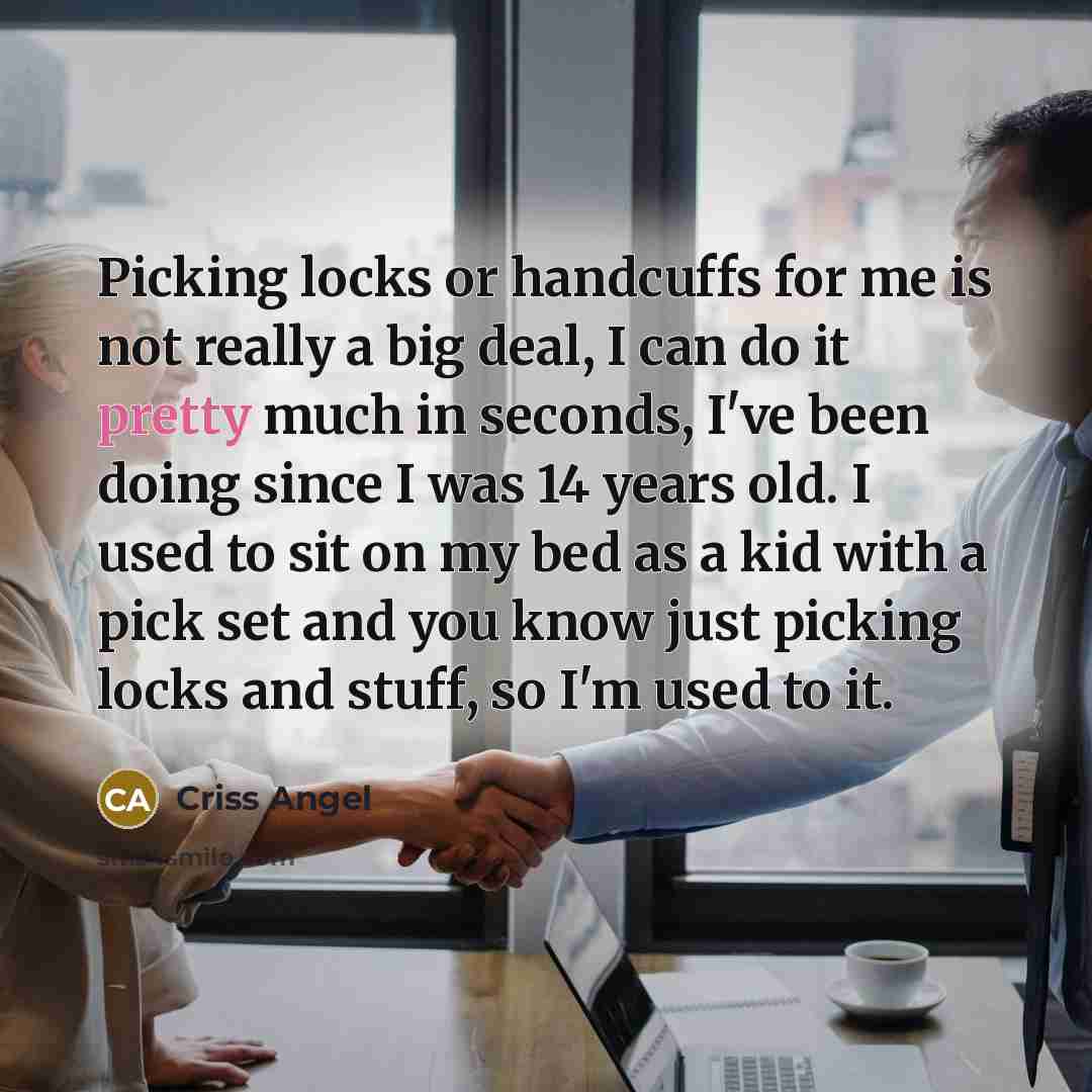 “Picking locks or handcuffs for me is not really a big deal, I can do it pretty much in seconds, I've been doing since I was 14 years old. I used to sit on my bed as a kid with a pick set and you know just picking locks and stuff, so I'm used to it.” quote by Criss Angel