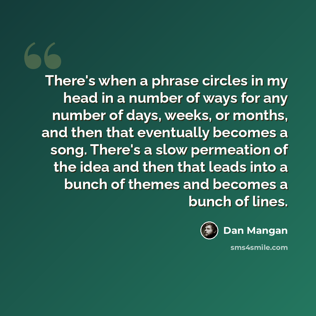 “There's when a phrase circles in my head in a number of ways for any number of days, weeks, or months, and then that eventually becomes a song. There's a slow permeation of the idea and then that leads into a bunch of themes and becomes a bunch of lines.” quote by Dan Mangan