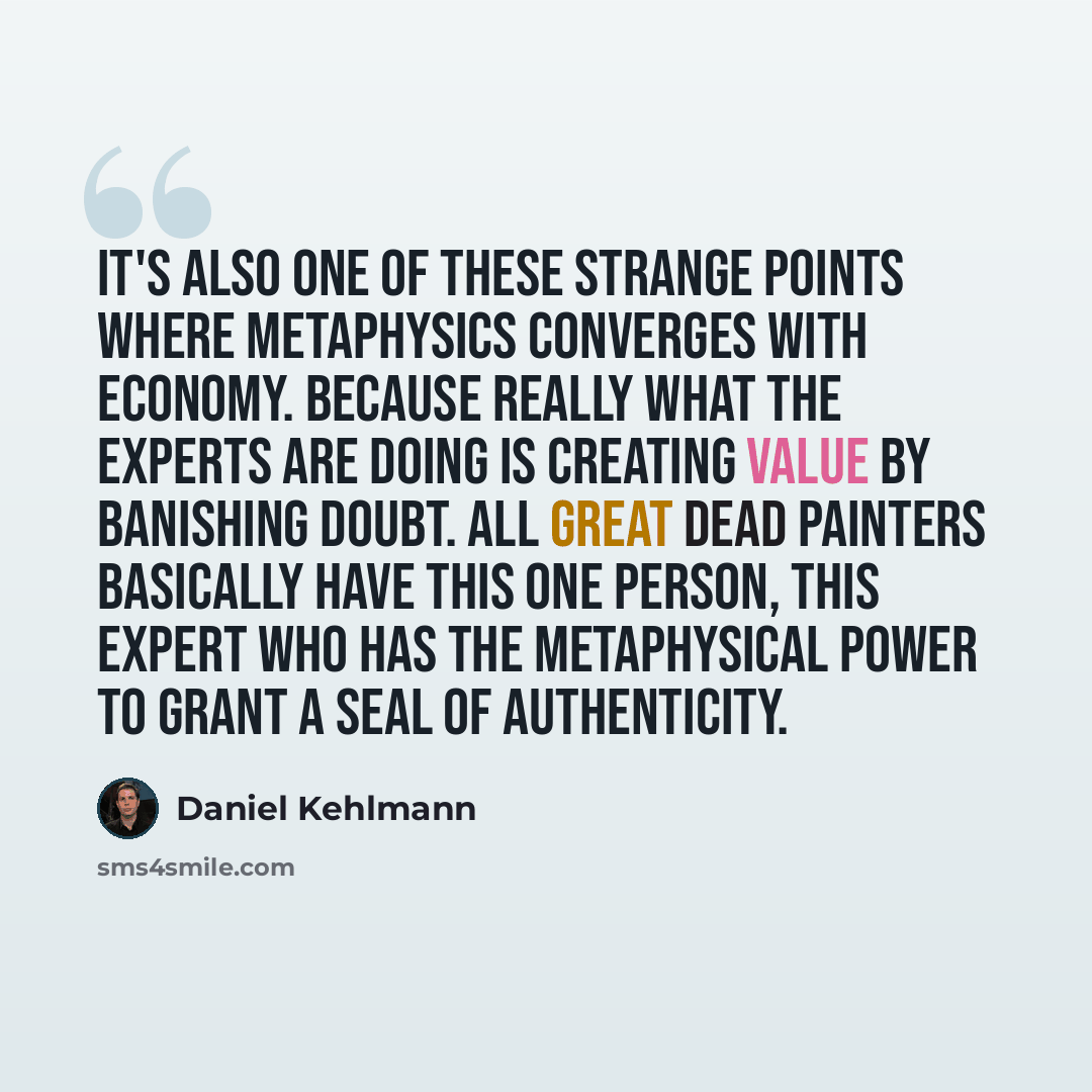 “It's also one of these strange points where metaphysics converges with economy. Because really what the experts are doing is creating value by banishing doubt. All great dead painters basically have this one person, this expert who has the metaphysical power to grant a seal of authenticity.” quote by Daniel Kehlmann