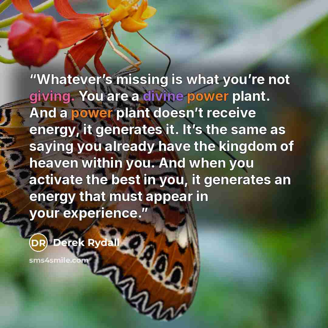 “Whatever’s missing is what you’re not giving. You are a divine power plant. And a power plant doesn’t receive energy, it generates it. It’s the same as saying you already have the kingdom of heaven within you. And when you activate the best in you, it generates an energy that must appear in your…” quote by Derek Rydall
