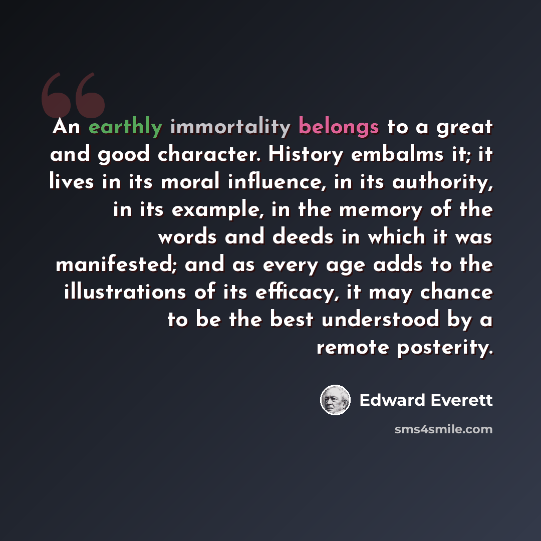 “An earthly immortality belongs to a great and good character. History embalms it; it lives in its moral influence, in its authority, in its example, in the memory of the words and deeds in which it was manifested; and as every age adds to the illustrations of its efficacy, it may chance to be the…” quote by Edward Everett