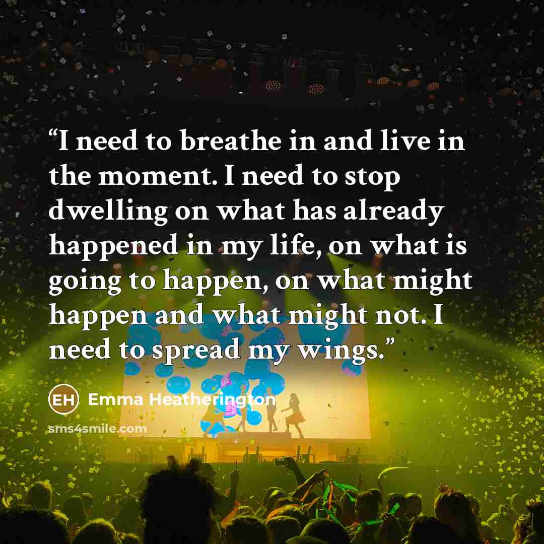 “I need to breathe in and live in the moment. I need to stop dwelling on what has already happened in my life, on what is going to happen, on what might happen and what might not. I need to spread my wings.” quote by Emma Heatherington