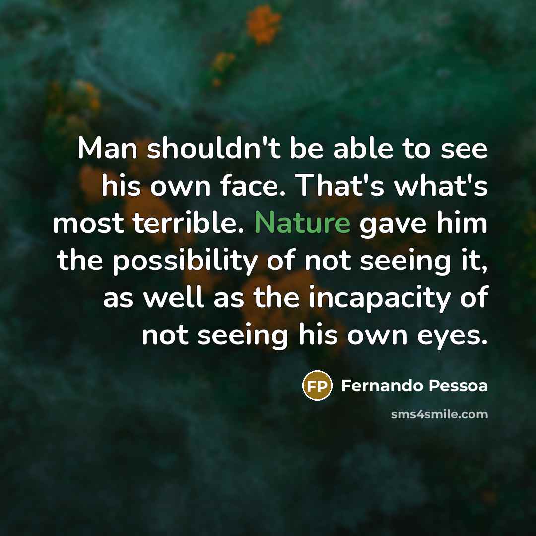 “Man shouldn't be able to see his own face. That's what's most terrible. Nature gave him the possibility of not seeing it, as well as the incapacity of not seeing his own eyes.” quote by Fernando Pessoa
