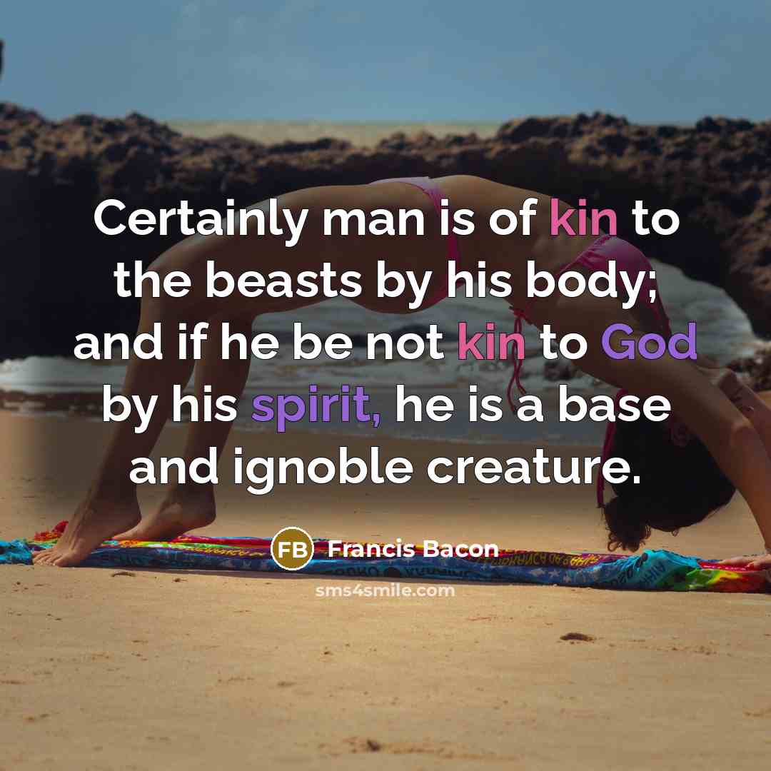 “Certainly man is of kin to the beasts by his body; and if he be not kin to God by his spirit, he is a base and ignoble creature.” quote by Francis Bacon