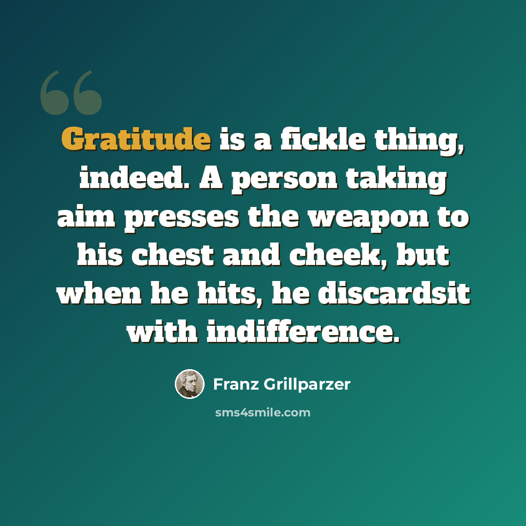 “Gratitude is a fickle thing, indeed. A person taking aim presses the weapon to his chest and cheek, but when he hits, he discardsit with indifference.” quote by Franz Grillparzer