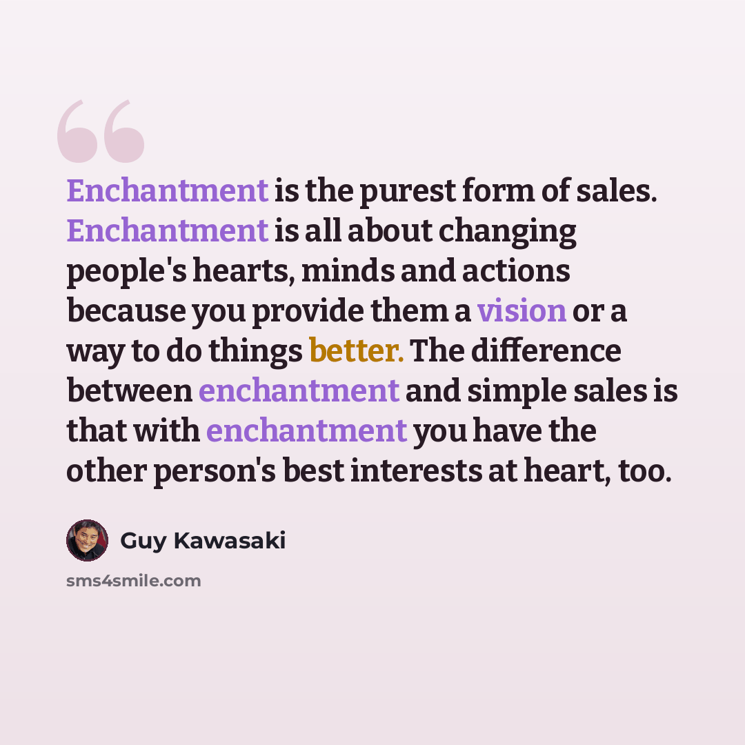 “Enchantment is the purest form of sales. Enchantment is all about changing people's hearts, minds and actions because you provide them a vision or a way to do things better. The difference between enchantment and simple sales is that with enchantment you have the other person's best interests at…” quote by Guy Kawasaki