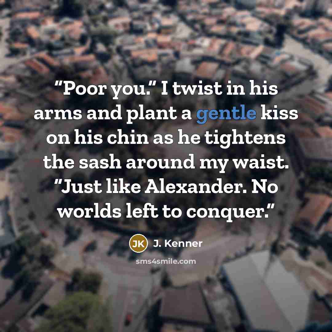 “Poor you.” I twist in his arms and plant a gentle kiss on his chin as he tightens the sash around my waist. “Just like Alexander. No worlds left to conquer.” quote by J. Kenner