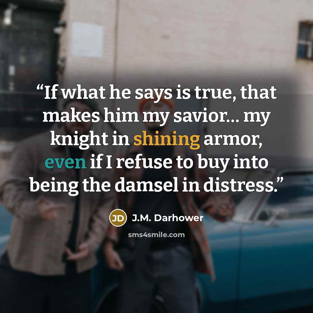 “If what he says is true, that makes him my savior… my knight in shining armor, even if I refuse to buy into being the damsel in distress.” quote by J.M. Darhower