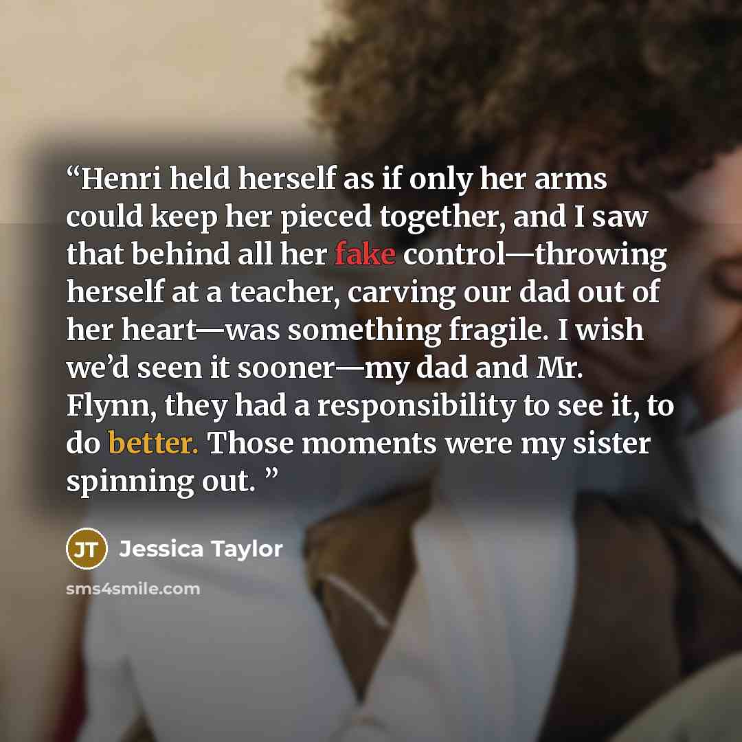 “Henri held herself as if only her arms could keep her pieced together, and I saw that behind all her fake control—throwing herself at a teacher, carving our dad out of her heart—was something fragile. I wish we’d seen it sooner—my dad and Mr. Flynn, they had a responsibility to see it, to do…” quote by Jessica Taylor