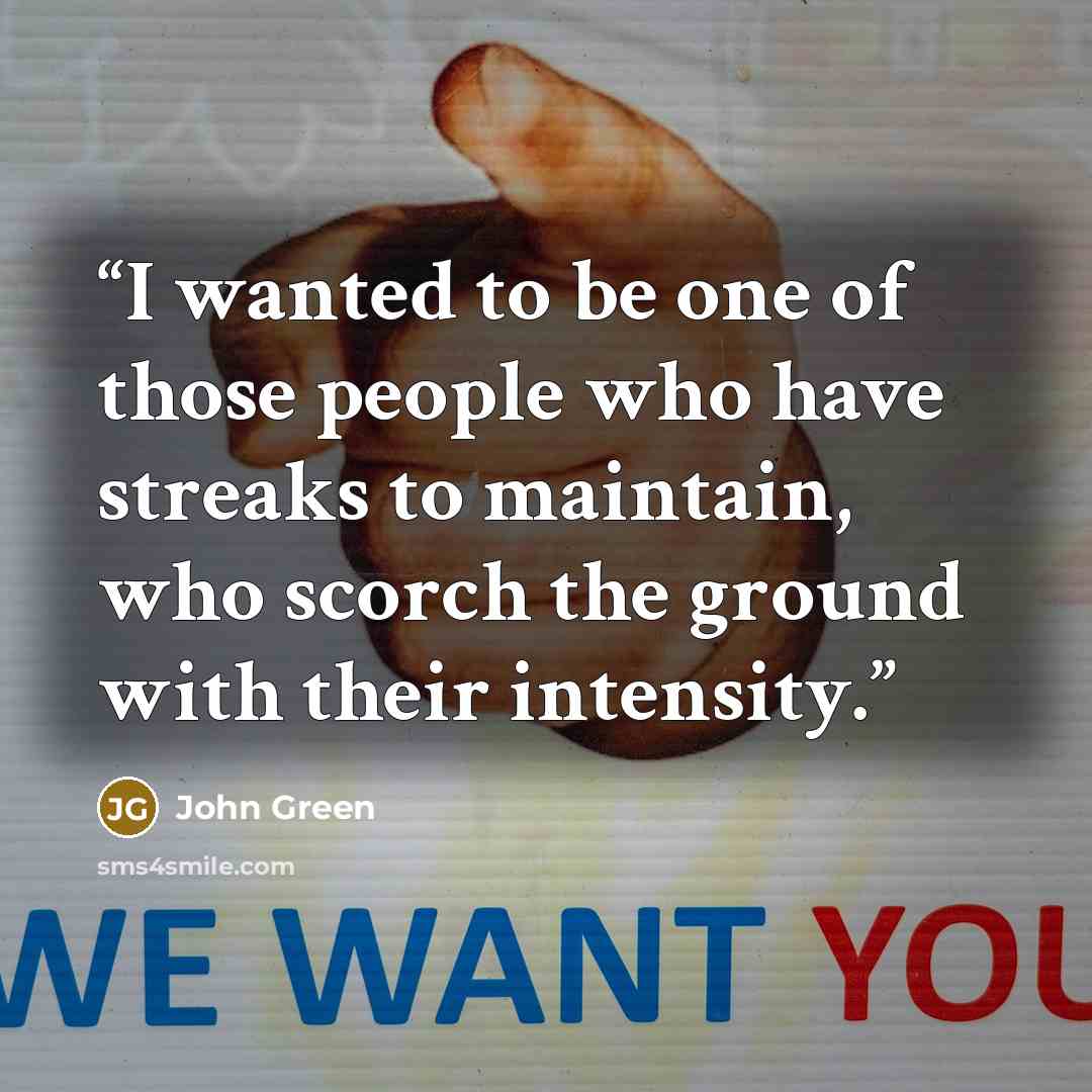 “I wanted to be one of those people who have streaks to maintain, who scorch the ground with their intensity.” quote by John Green
