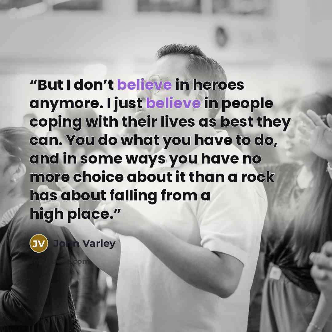 “But I don’t believe in heroes anymore. I just believe in people coping with their lives as best they can. You do what you have to do, and in some ways you have no more choice about it than a rock has about falling from a high place.” quote by John Varley
