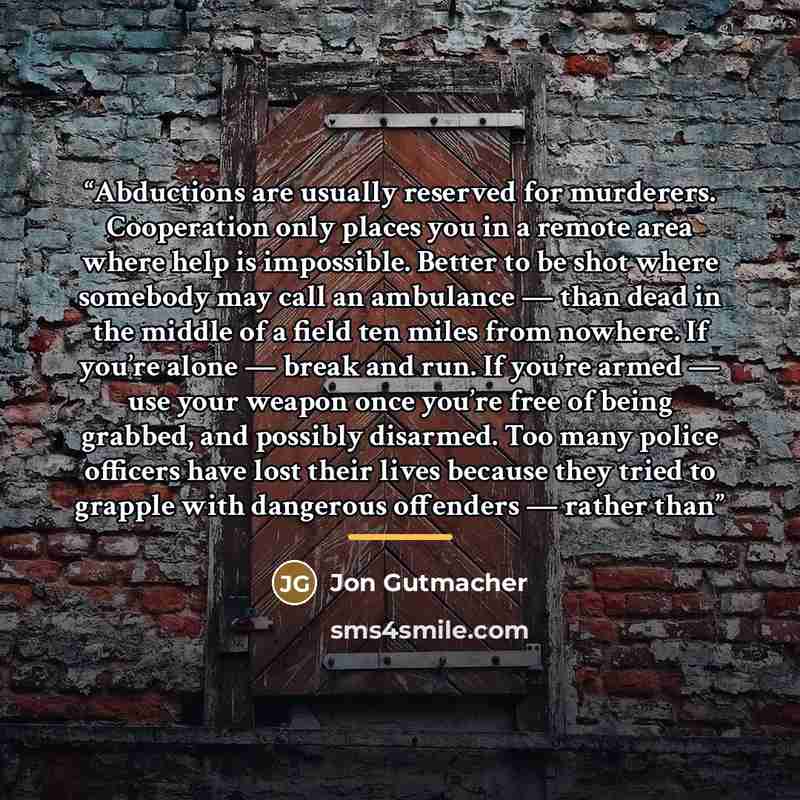 “Abductions are usually reserved for murderers. Cooperation only places you in a remote area where help is impossible. Better to be shot where somebody may call an ambulance — than dead in the middle of a field ten miles from nowhere. If you’re alone — break and run. If you’re armed — use your…” quote by Jon Gutmacher