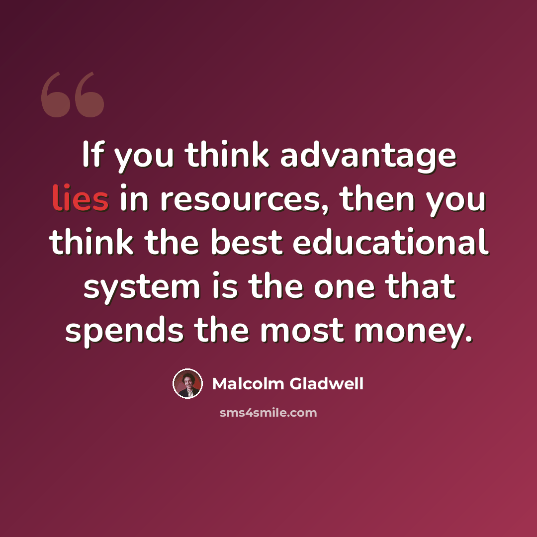 “If you think advantage lies in resources, then you think the best educational system is the one that spends the most money.” quote by Malcolm Gladwell