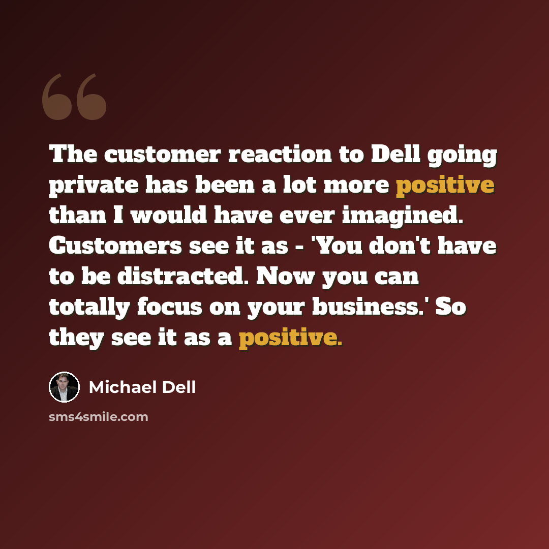 “The customer reaction to Dell going private has been a lot more positive than I would have ever imagined. Customers see it as - 'You don't have to be distracted. Now you can totally focus on your business.' So they see it as a positive.” quote by Michael Dell