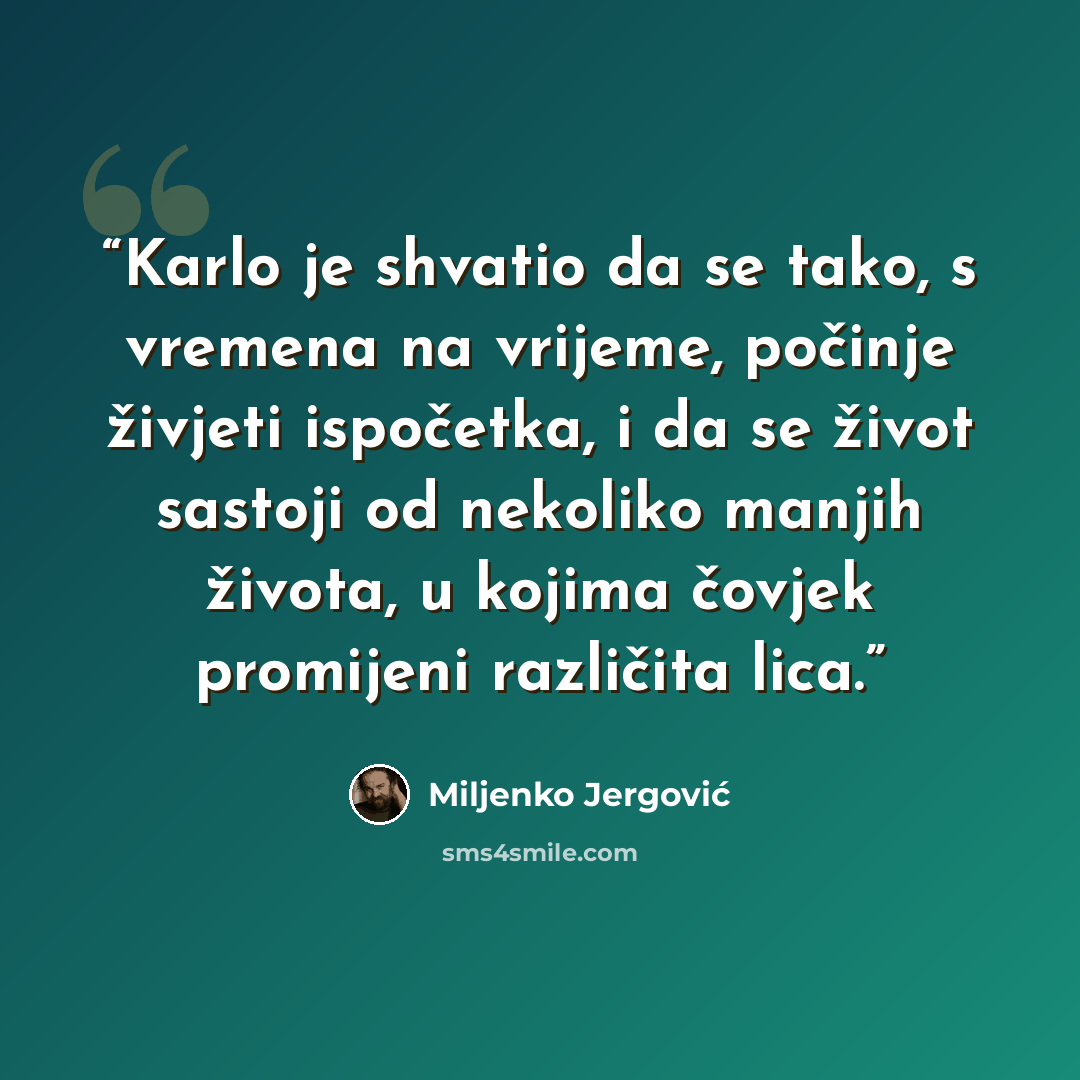 “Karlo je shvatio da se tako, s vremena na vrijeme, počinje živjeti ispočetka, i da se život sastoji od nekoliko manjih života, u kojima čovjek promijeni različita lica.” quote by Miljenko Jergović