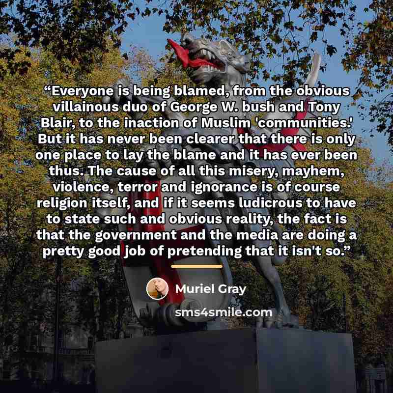 “Everyone is being blamed, from the obvious villainous duo of George W. bush and Tony Blair, to the inaction of Muslim 'communities.' But it has never been clearer that there is only one place to lay the blame and it has ever been thus. The cause of all this misery, mayhem, violence, terror and…” quote by Muriel Gray