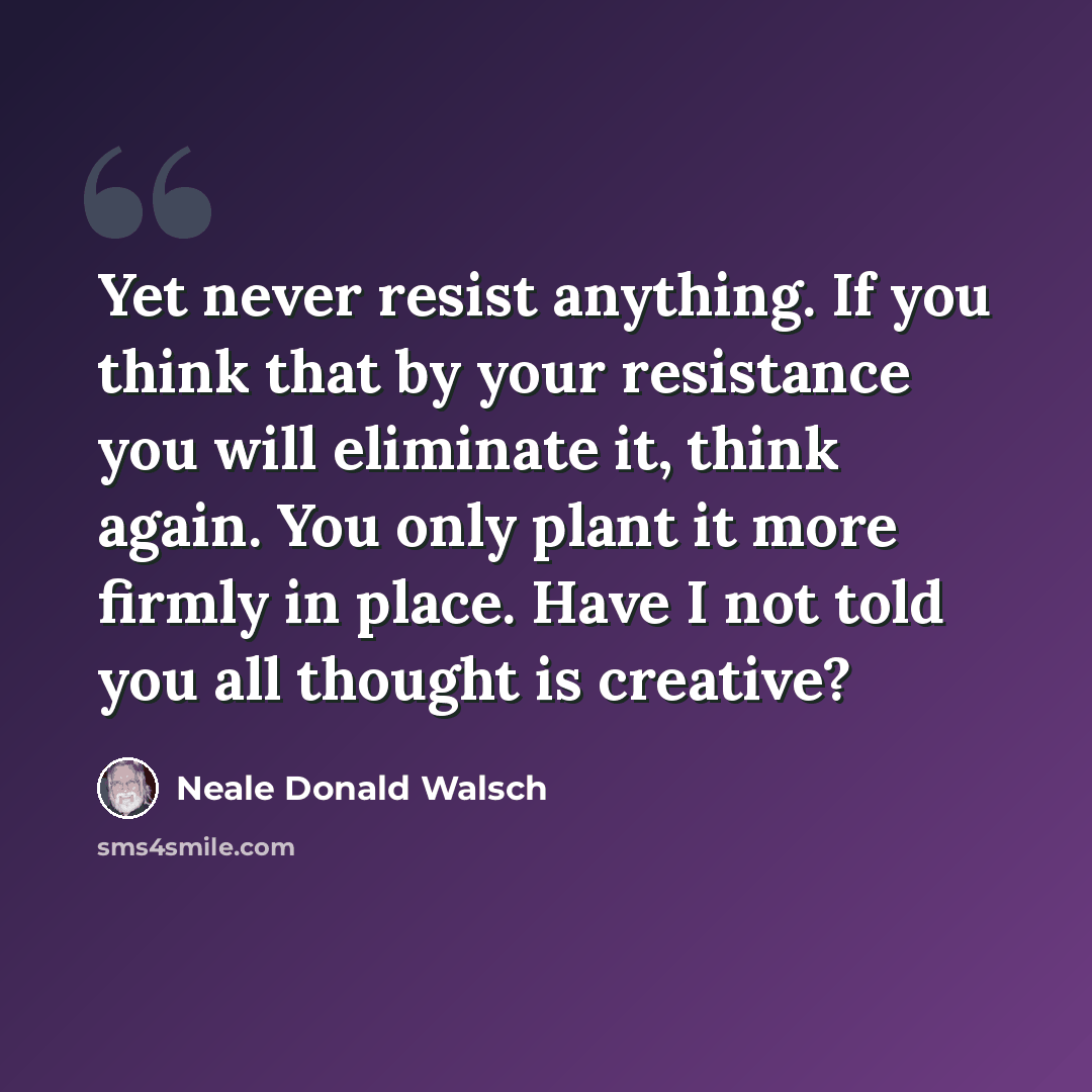 “Yet never resist anything. If you think that by your resistance you will eliminate it, think again. You only plant it more firmly in place. Have I not told you all thought is creative?” quote by Neale Donald Walsch