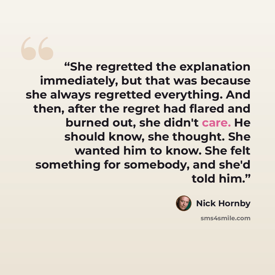 “She regretted the explanation immediately, but that was because she always regretted everything. And then, after the regret had flared and burned out, she didn't care. He should know, she thought. She wanted him to know. She felt something for somebody, and she'd told him.” quote by Nick Hornby