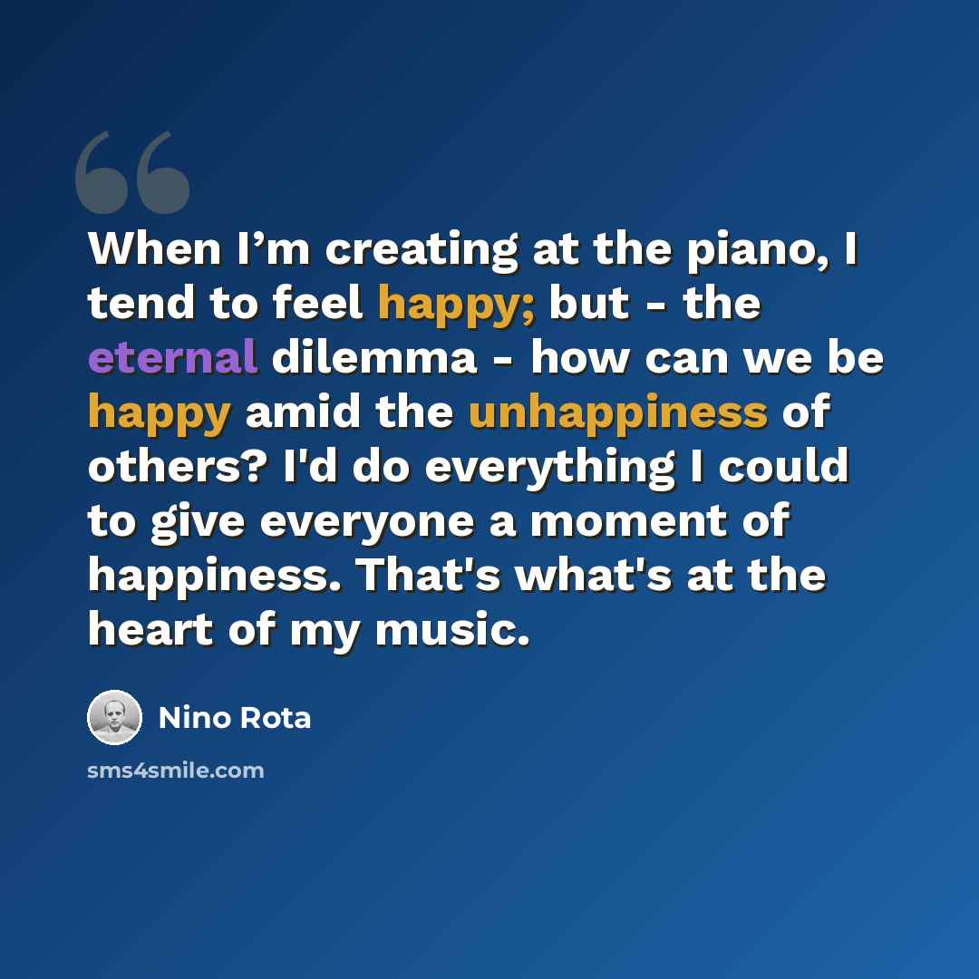 “When I’m creating at the piano, I tend to feel happy; but - the eternal dilemma - how can we be happy amid the unhappiness of others? I'd do everything I could to give everyone a moment of happiness. That's what's at the heart of my music.” quote by Nino Rota