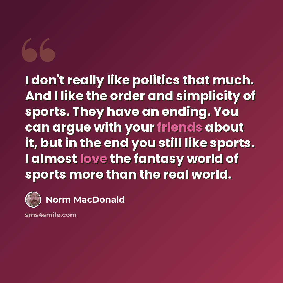 “I don't really like politics that much. And I like the order and simplicity of sports. They have an ending. You can argue with your friends about it, but in the end you still like sports. I almost love the fantasy world of sports more than the real world.” quote by Norm MacDonald