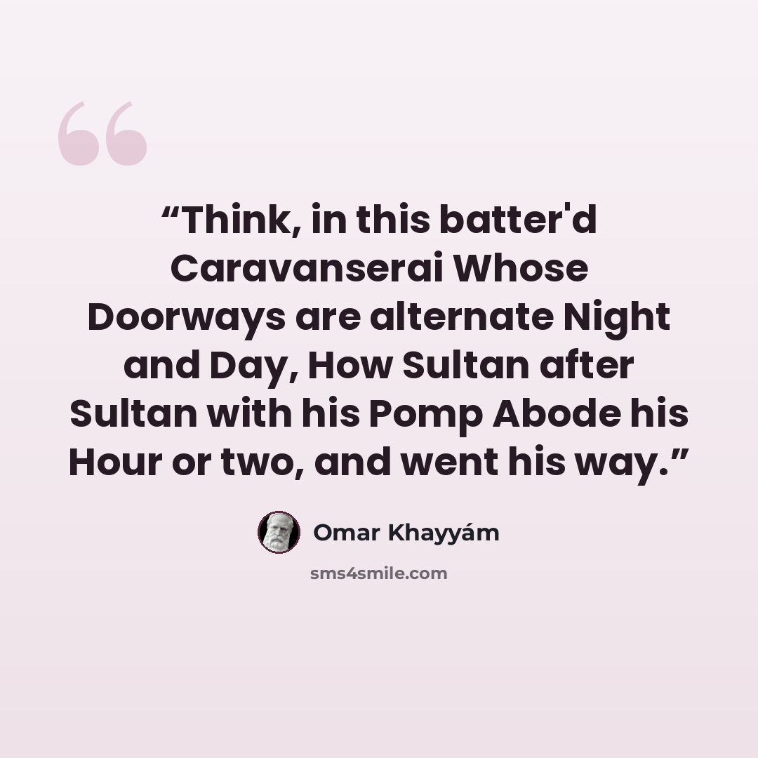 “Think, in this batter'd Caravanserai Whose Doorways are alternate Night and Day, How Sultan after Sultan with his Pomp Abode his Hour or two, and went his way.” quote by Omar Khayyám