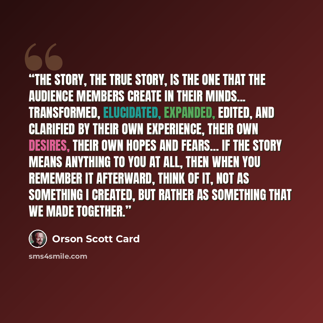 “The story, the true story, is the one that the audience members create in their minds... transformed, elucidated, expanded, edited, and clarified by their own experience, their own desires, their own hopes and fears... If the story means anything to you at all, then when you remember it afterward…” quote by Orson Scott Card