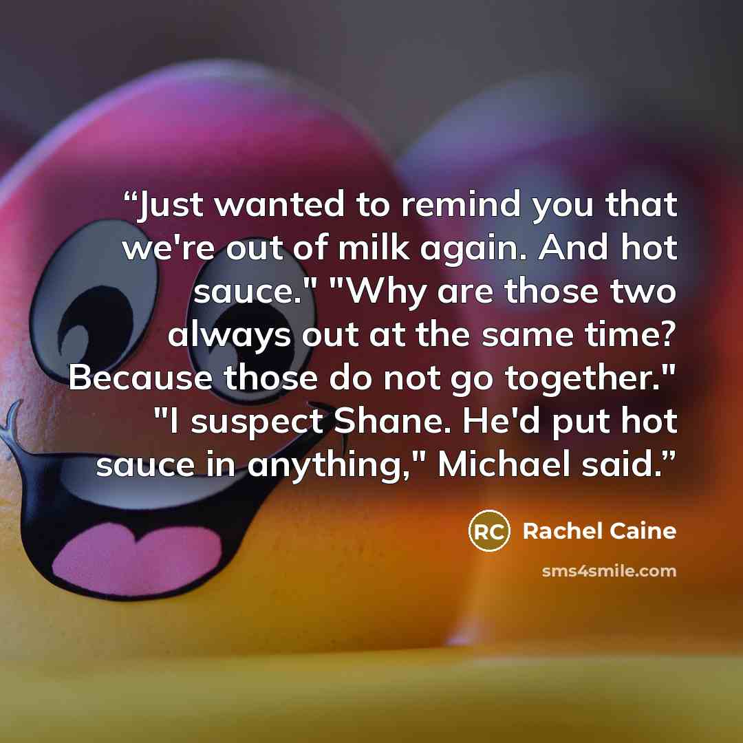 “Just wanted to remind you that we're out of milk again. And hot sauce." "Why are those two always out at the same time? Because those do not go together." "I suspect Shane. He'd put hot sauce in anything," Michael said.” quote by Rachel Caine