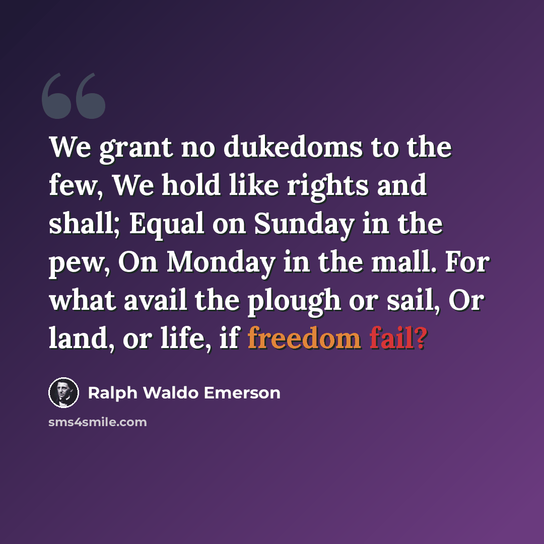 “We grant no dukedoms to the few, We hold like rights and shall; Equal on Sunday in the pew, On Monday in the mall. For what avail the plough or sail, Or land, or life, if freedom fail?” quote by Ralph Waldo Emerson
