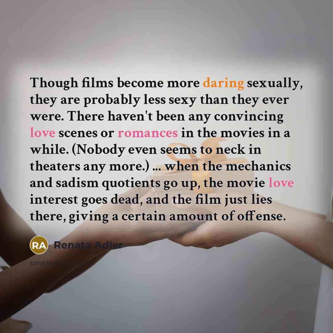 “Though films become more daring sexually, they are probably less sexy than they ever were. There haven't been any convincing love scenes or romances in the movies in a while. (Nobody even seems to neck in theaters any more.) ... when the mechanics and sadism quotients go up, the movie love…” quote by Renata Adler