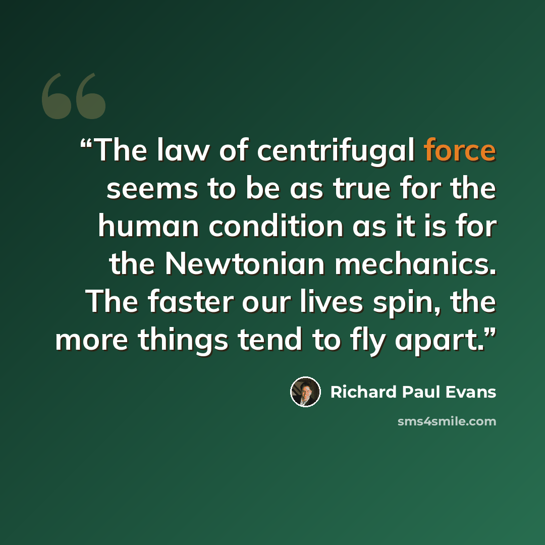 “The law of centrifugal force seems to be as true for the human condition as it is for the Newtonian mechanics. The faster our lives spin, the more things tend to fly apart.” quote by Richard Paul Evans