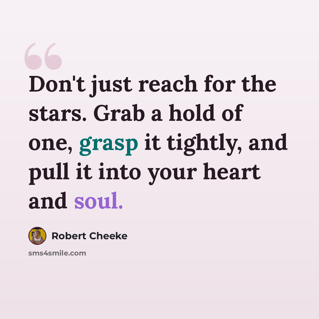 “Don't just reach for the stars. Grab a hold of one, grasp it tightly, and pull it into your heart and soul.” quote by Robert Cheeke