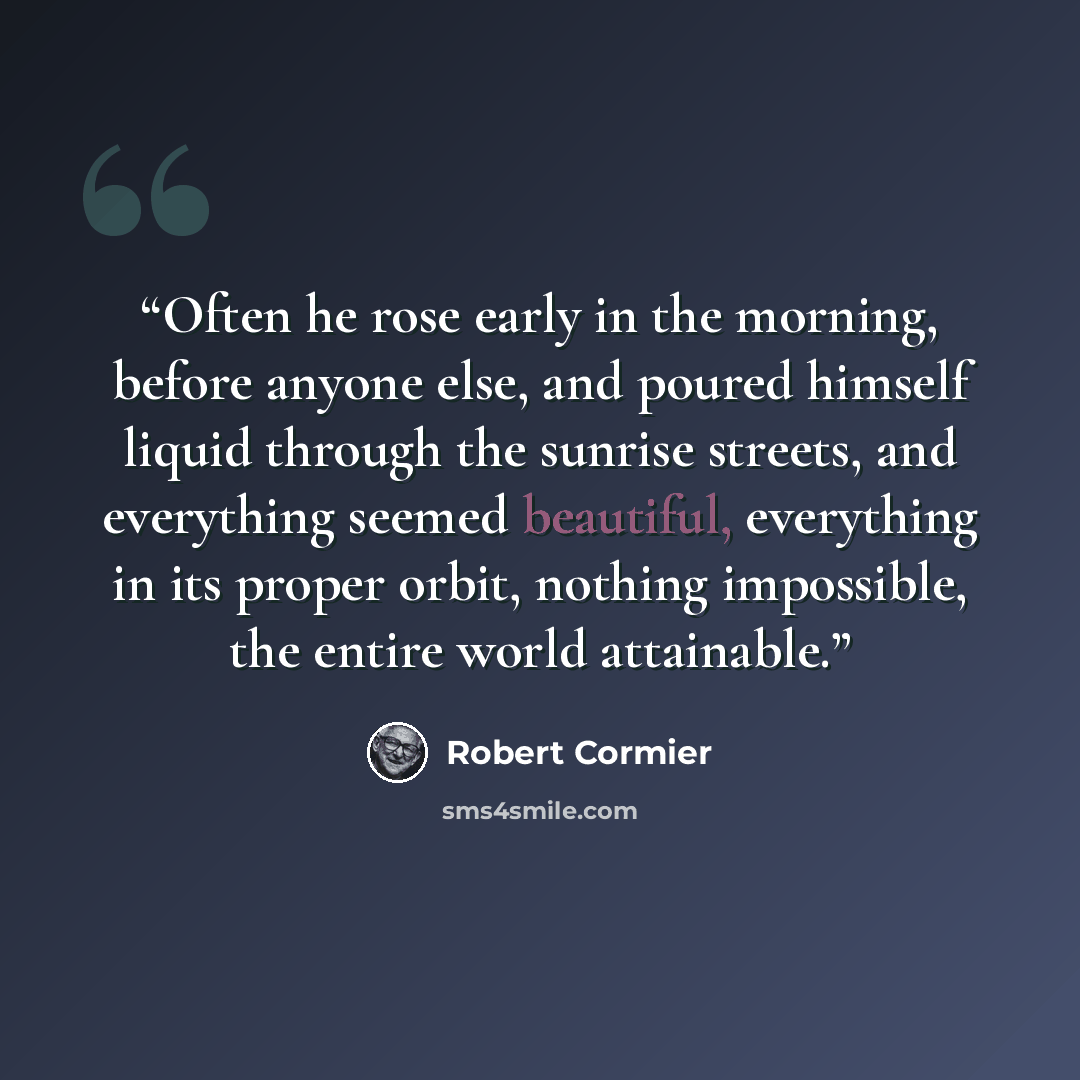 “Often he rose early in the morning, before anyone else, and poured himself liquid through the sunrise streets, and everything seemed beautiful, everything in its proper orbit, nothing impossible, the entire world attainable.” quote by Robert Cormier