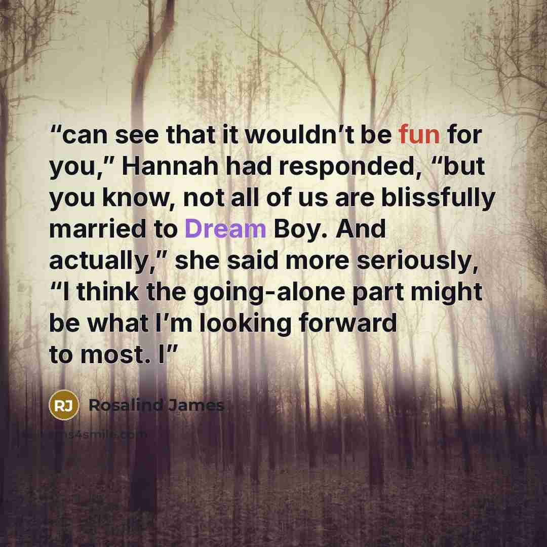 “can see that it wouldn’t be fun for you,” Hannah had responded, “but you know, not all of us are blissfully married to Dream Boy. And actually,” she said more seriously, “I think the going-alone part might be what I’m looking forward to most. I” quote by Rosalind James