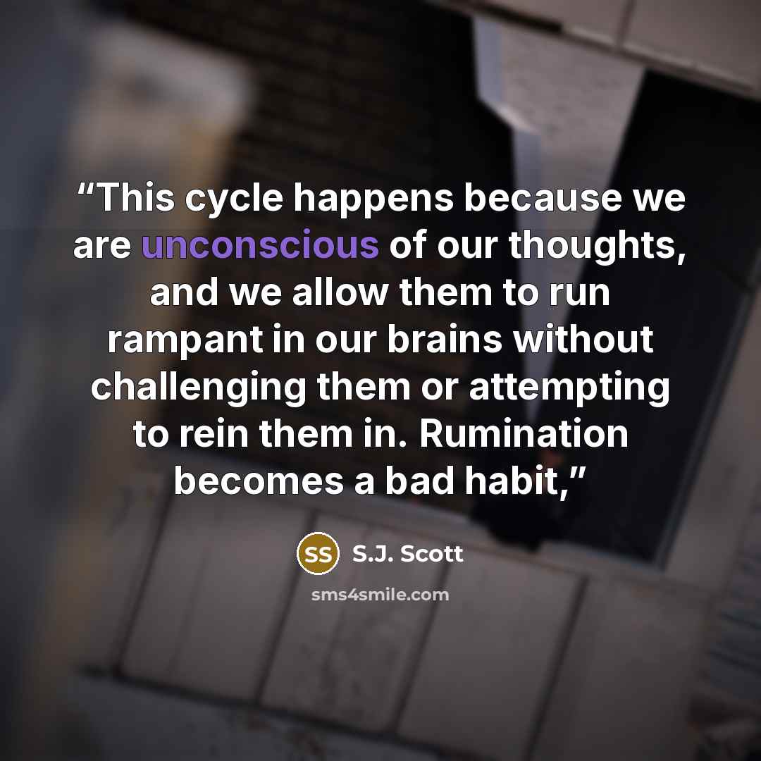 “This cycle happens because we are unconscious of our thoughts, and we allow them to run rampant in our brains without challenging them or attempting to rein them in. Rumination becomes a bad habit,” quote by S.J. Scott