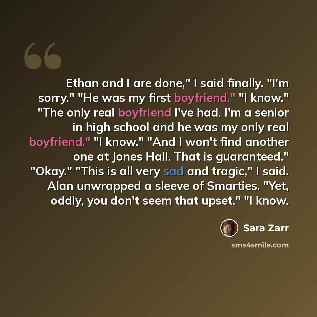 “Ethan and I are done," I said finally. "I'm sorry." "He was my first boyfriend." "I know." "The only real boyfriend I've had. I'm a senior in high school and he was my only real boyfriend." "I know." "And I won't find another one at Jones Hall. That is guaranteed." "Okay." "This is all very sad…” quote by Sara Zarr
