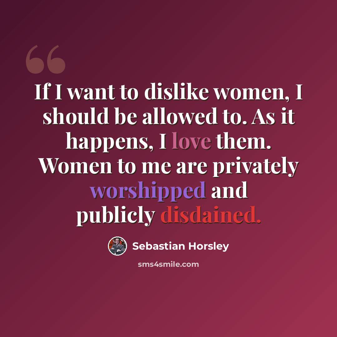 “If I want to dislike women, I should be allowed to. As it happens, I love them. Women to me are privately worshipped and publicly disdained.” quote by Sebastian Horsley