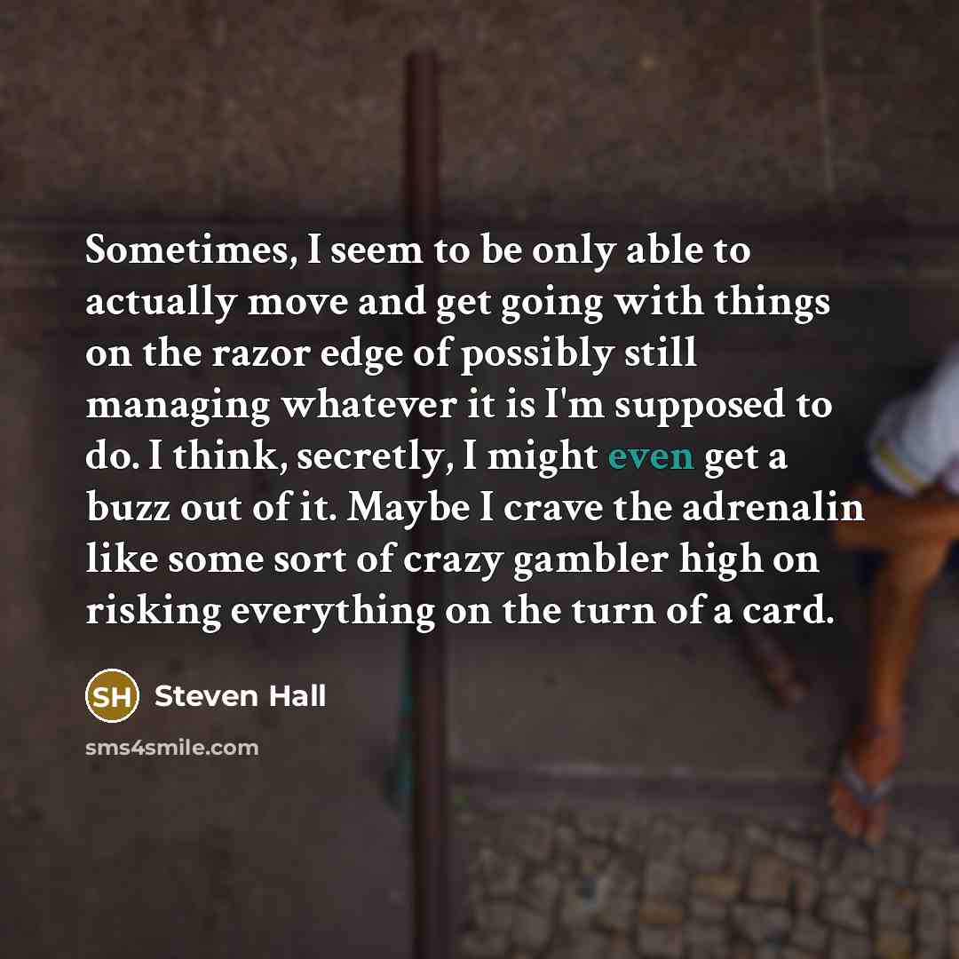 “Sometimes, I seem to be only able to actually move and get going with things on the razor edge of possibly still managing whatever it is I'm supposed to do. I think, secretly, I might even get a buzz out of it. Maybe I crave the adrenalin like some sort of crazy gambler high on risking everything…” quote by Steven Hall