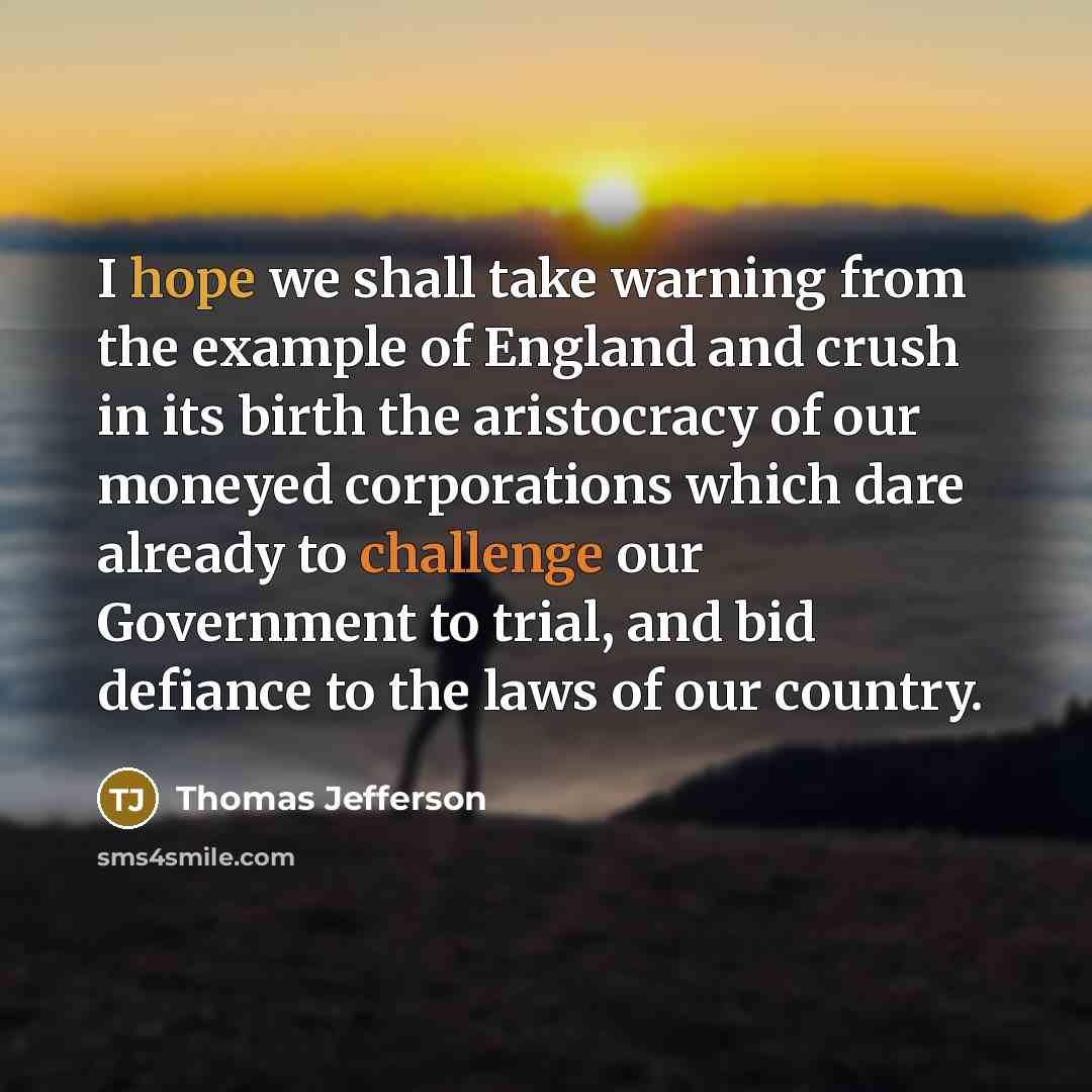 “I hope we shall take warning from the example of England and crush in its birth the aristocracy of our moneyed corporations which dare already to challenge our Government to trial, and bid defiance to the laws of our country.” quote by Thomas Jefferson