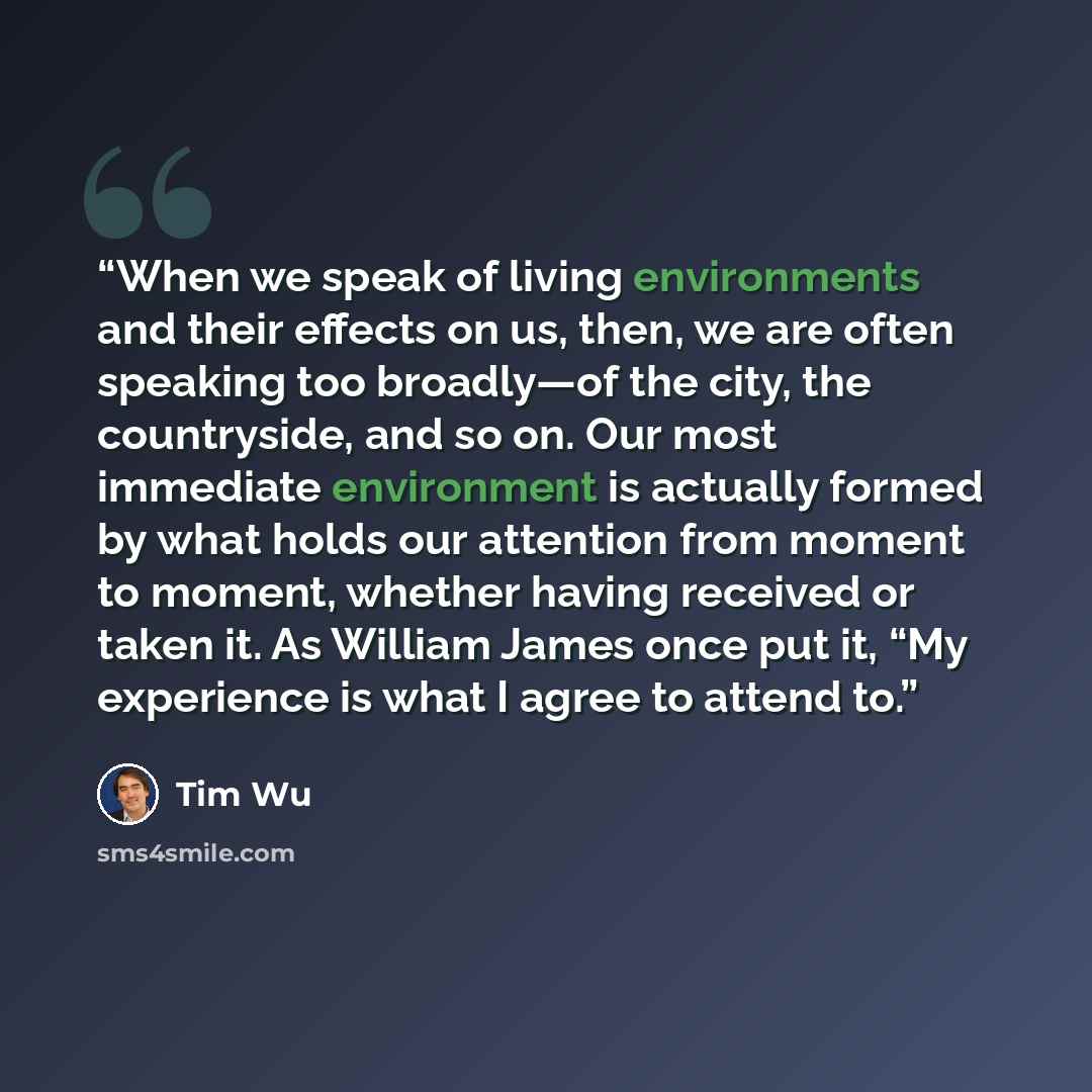 “When we speak of living environments and their effects on us, then, we are often speaking too broadly—of the city, the countryside, and so on. Our most immediate environment is actually formed by what holds our attention from moment to moment, whether having received or taken it. As William James…” quote by Tim Wu