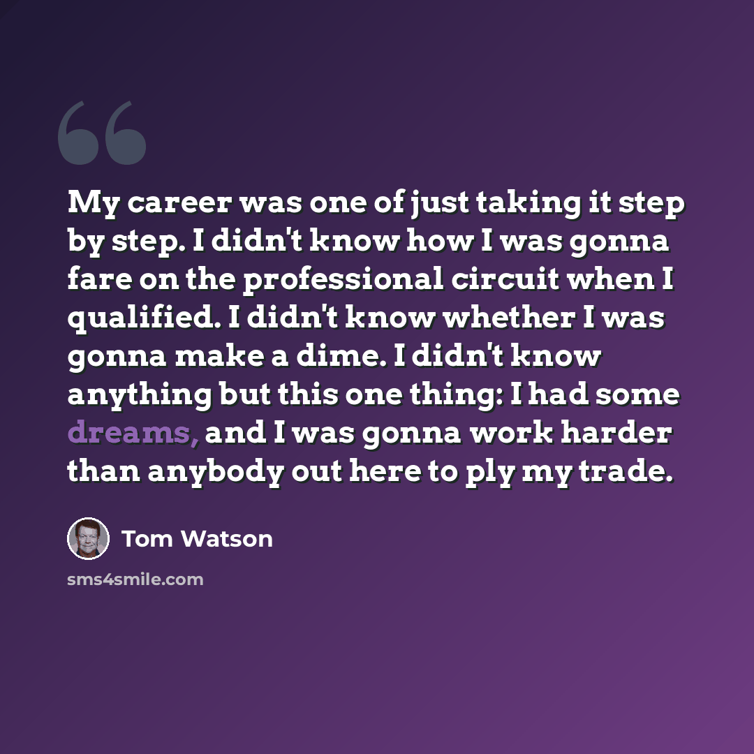 “My career was one of just taking it step by step. I didn't know how I was gonna fare on the professional circuit when I qualified. I didn't know whether I was gonna make a dime. I didn't know anything but this one thing: I had some dreams, and I was gonna work harder than anybody out here to ply…” quote by Tom Watson