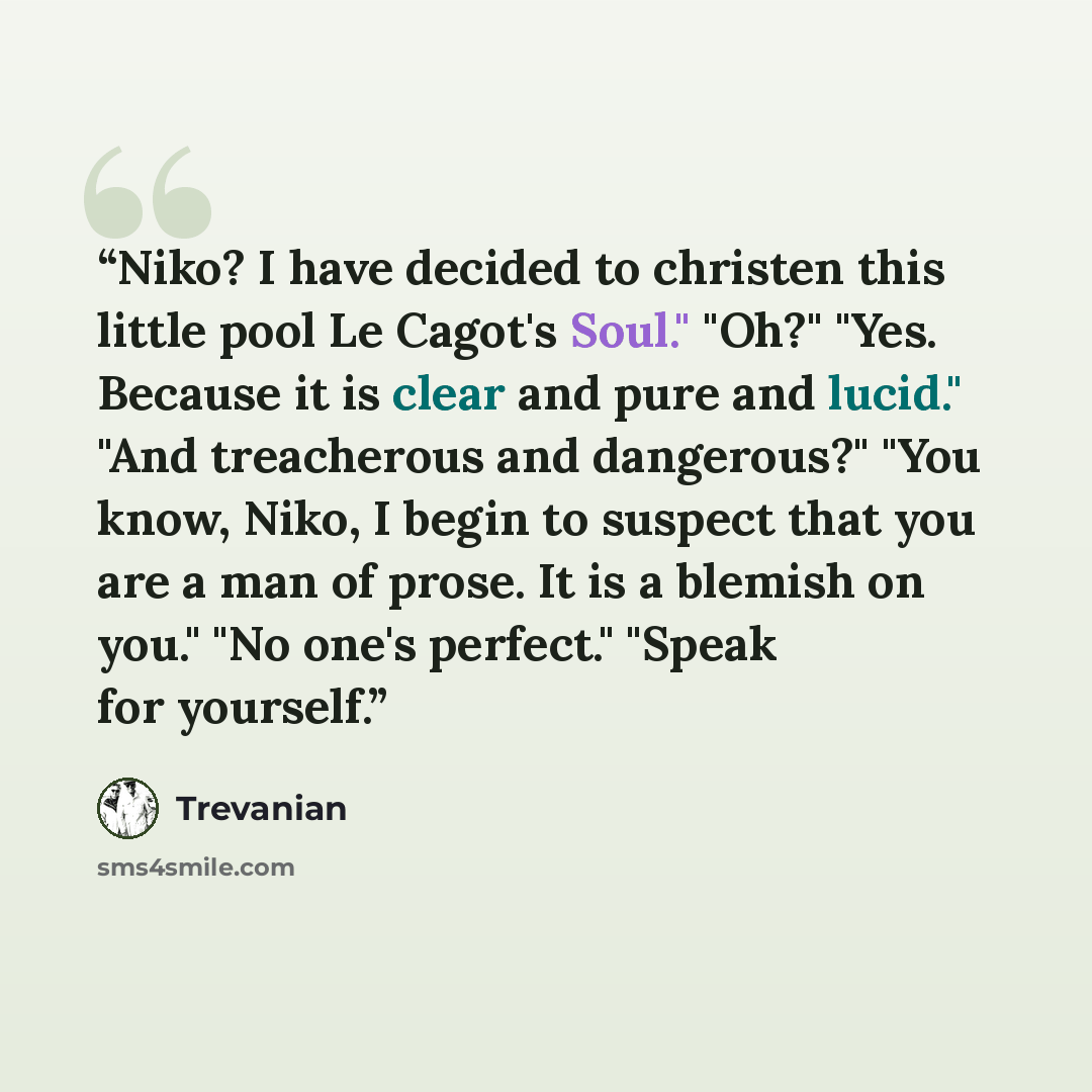 “Niko? I have decided to christen this little pool Le Cagot's Soul." "Oh?" "Yes. Because it is clear and pure and lucid." "And treacherous and dangerous?" "You know, Niko, I begin to suspect that you are a man of prose. It is a blemish on you." "No one's perfect." "Speak for yourself.” quote by Trevanian