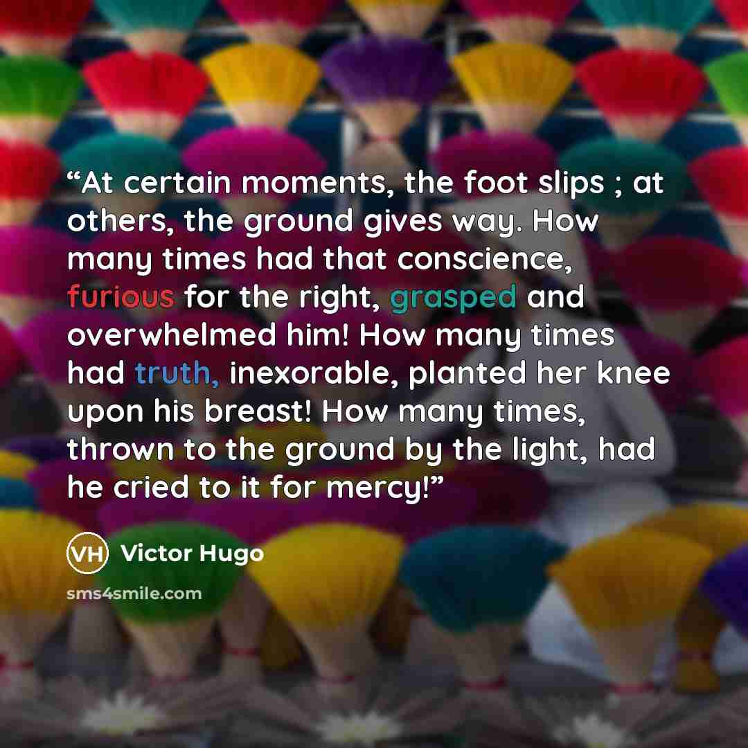 “At certain moments, the foot slips ; at others, the ground gives way. How many times had that conscience, furious for the right, grasped and overwhelmed him! How many times had truth, inexorable, planted her knee upon his breast! How many times, thrown to the ground by the light, had he cried to…” quote by Victor Hugo