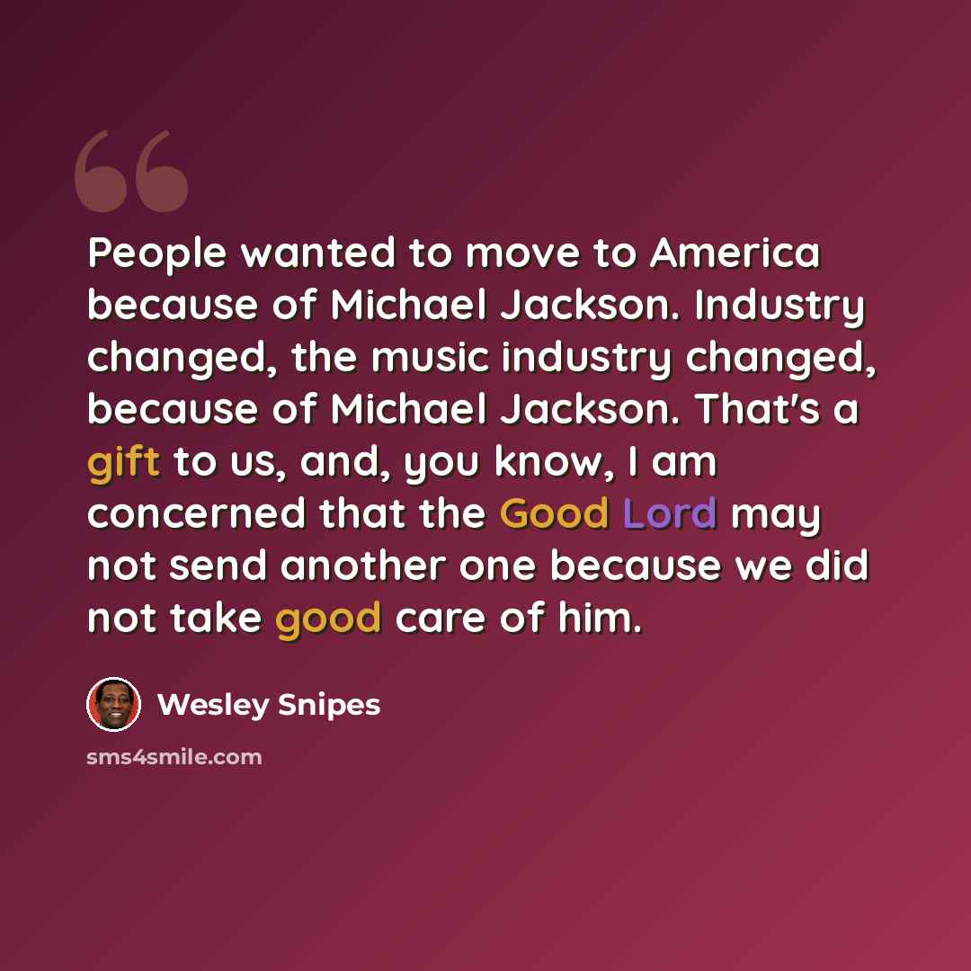 “People wanted to move to America because of Michael Jackson. Industry changed, the music industry changed, because of Michael Jackson. That's a gift to us, and, you know, I am concerned that the Good Lord may not send another one because we did not take good care of him.” quote by Wesley Snipes